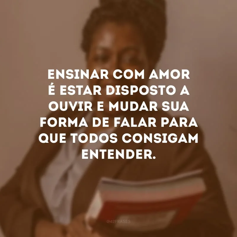Ensinar com amor é estar disposto a ouvir e mudar sua forma de falar para que todos consigam entender.