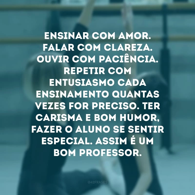 Ensinar com amor. Falar com clareza. Ouvir com paciência. Repetir com entusiasmo cada ensinamento quantas vezes for preciso. Ter carisma e bom humor, fazer o aluno se sentir especial. Assim é um bom professor.