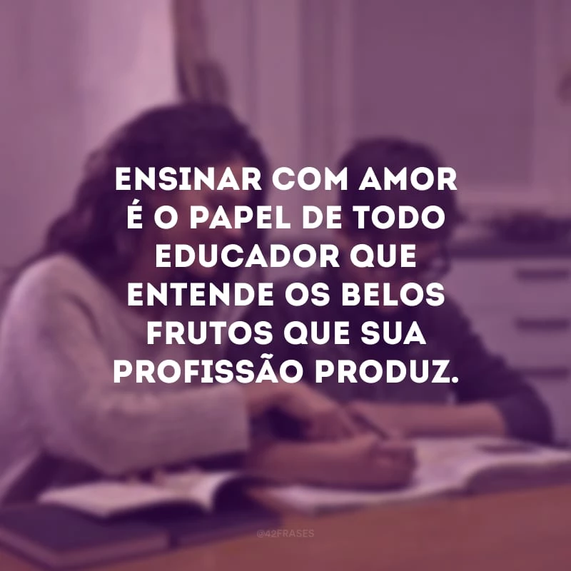 Ensinar com amor é o papel de todo educador que entende os belos frutos que sua profissão produz.