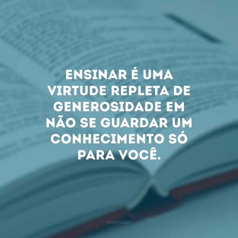 Ensinar é uma virtude repleta de generosidade em não se guardar um conhecimento só para você.