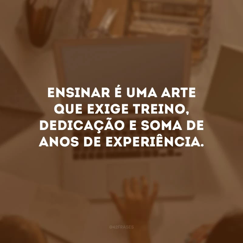 Ensinar é uma arte que exige treino, dedicação e soma de anos de experiência.
