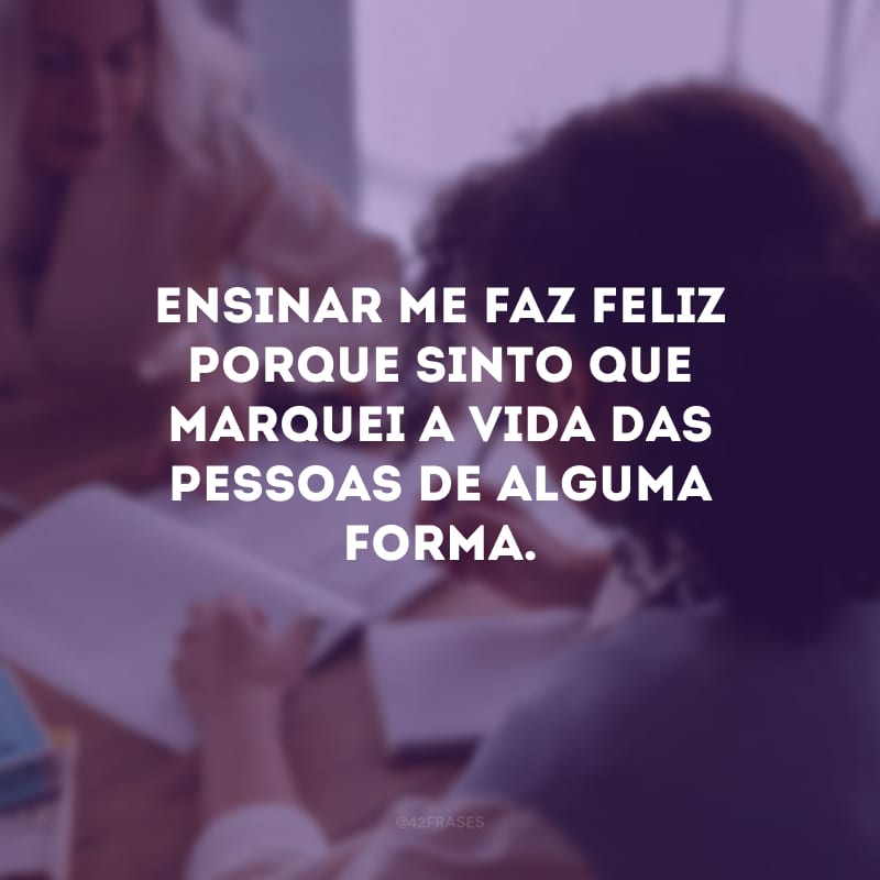 Ensinar me faz feliz porque sinto que marquei a vida das pessoas de alguma forma.