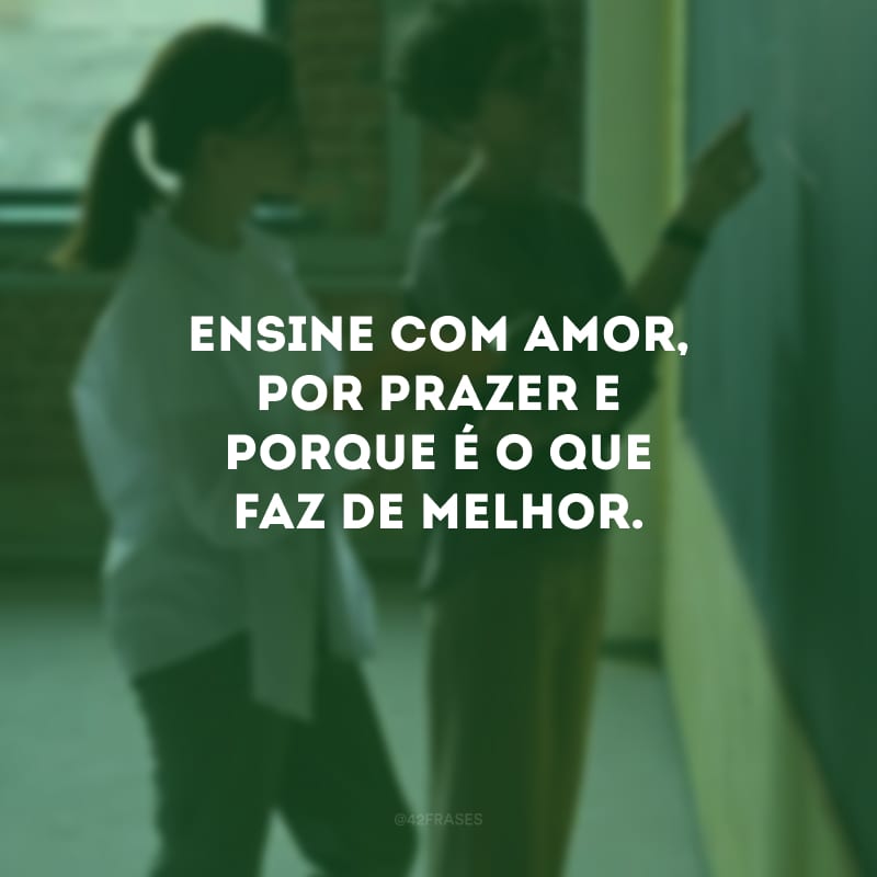 Ensine com amor, por prazer e porque é o que faz de melhor.