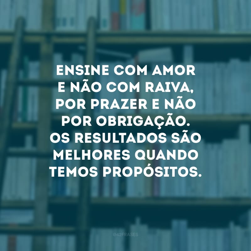 Ensine com amor e não com raiva, por prazer e não por obrigação. Os resultados são melhores quando temos propósitos.