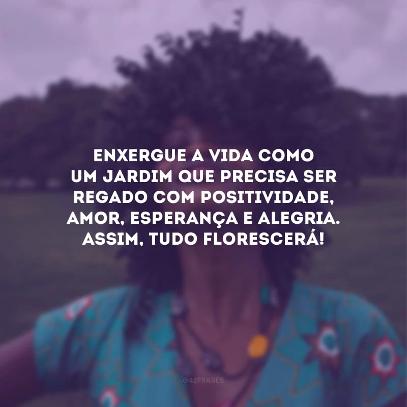 Enxergue a vida como um jardim que precisa ser regado com positividade, amor, esperança e alegria. Assim, tudo florescerá!