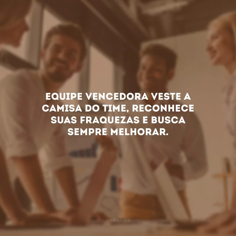 Equipe vencedora veste a camisa do time, reconhece suas fraquezas e busca sempre melhorar.