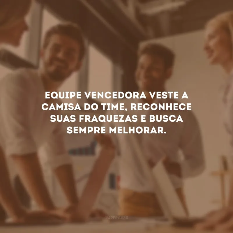 Equipe vencedora veste a camisa do time, reconhece suas fraquezas e busca sempre melhorar.