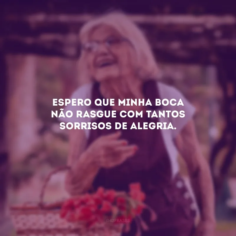 Espero que minha boca não rasgue com tantos sorrisos de alegria.