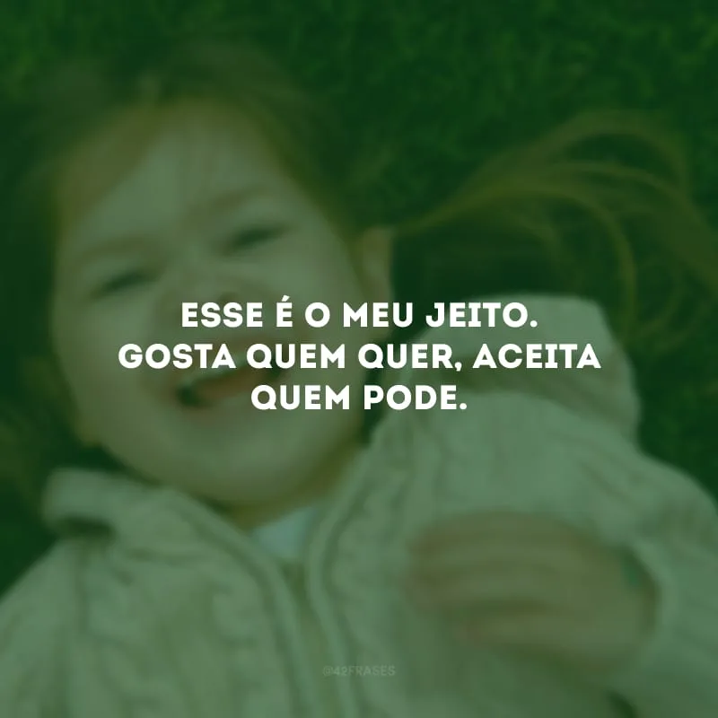 Esse é o meu jeito. Gosta quem quer, aceita quem pode. 