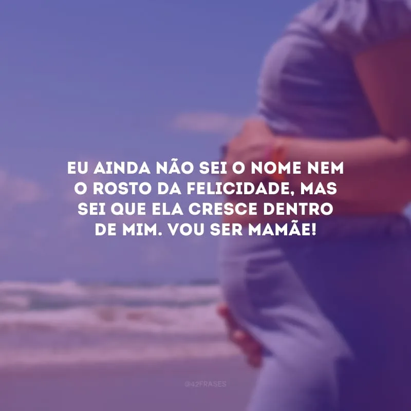 Eu ainda não sei o nome nem o rosto da felicidade, mas sei que ela cresce dentro de mim. Vou ser mamãe!