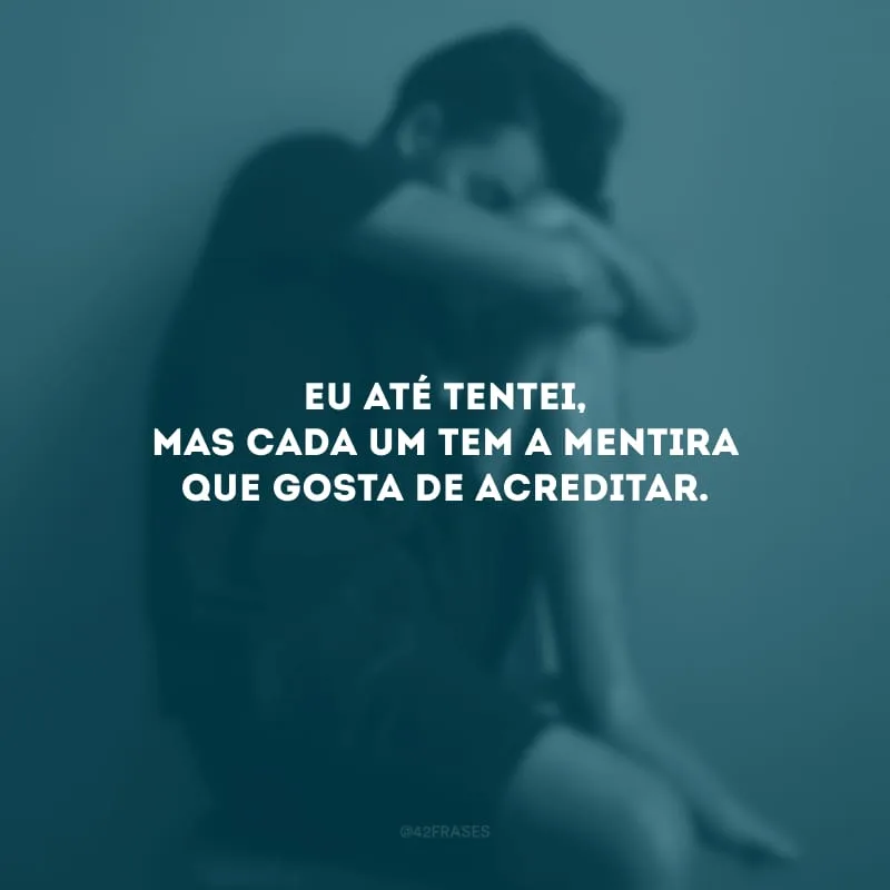 Eu até tentei, mas cada um tem a mentira que gosta de acreditar. 