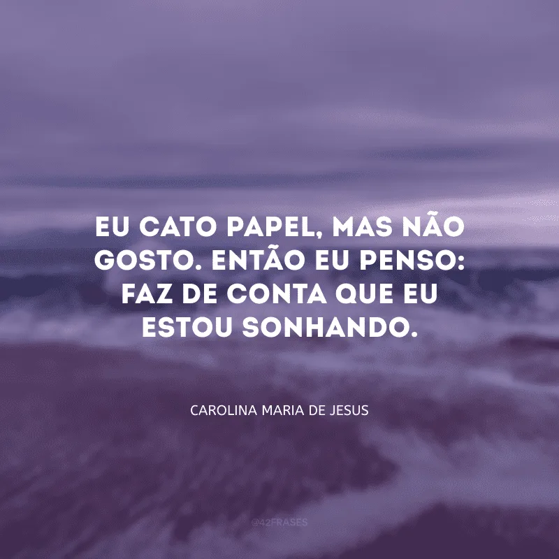 Eu cato papel, mas não gosto. Então eu penso: faz de conta que eu estou sonhando.