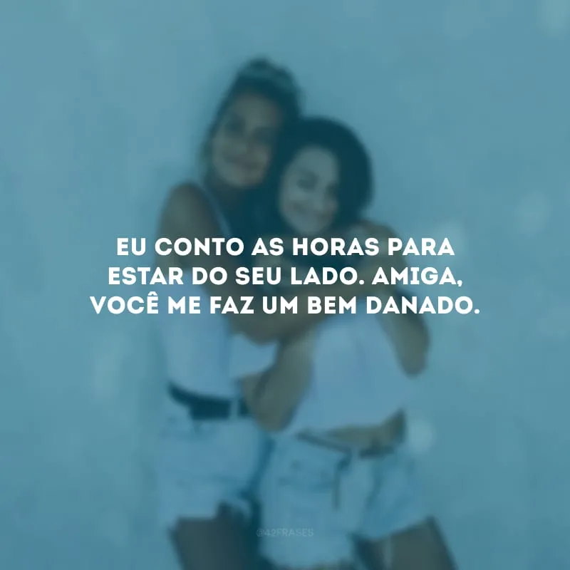 Eu conto as horas para estar do seu lado. Amiga, você me faz um bem danado.
