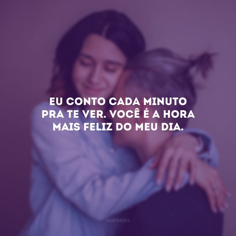 Eu conto cada minuto pra te ver. Você é a hora mais feliz do meu dia.