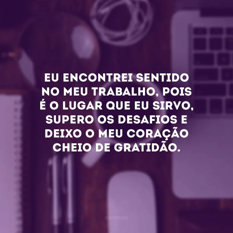 Eu encontrei sentido no meu trabalho, pois é o lugar que eu sirvo, supero os desafios e deixo o meu coração cheio de gratidão.