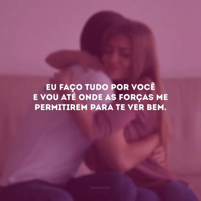 Eu faço tudo por você e vou até onde as forças me permitirem para te ver bem.