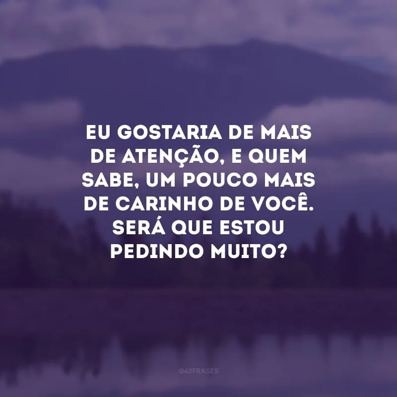 Eu gostaria de mais de atenção, e quem sabe, um pouco mais de carinho de você. Será que estou pedindo muito?