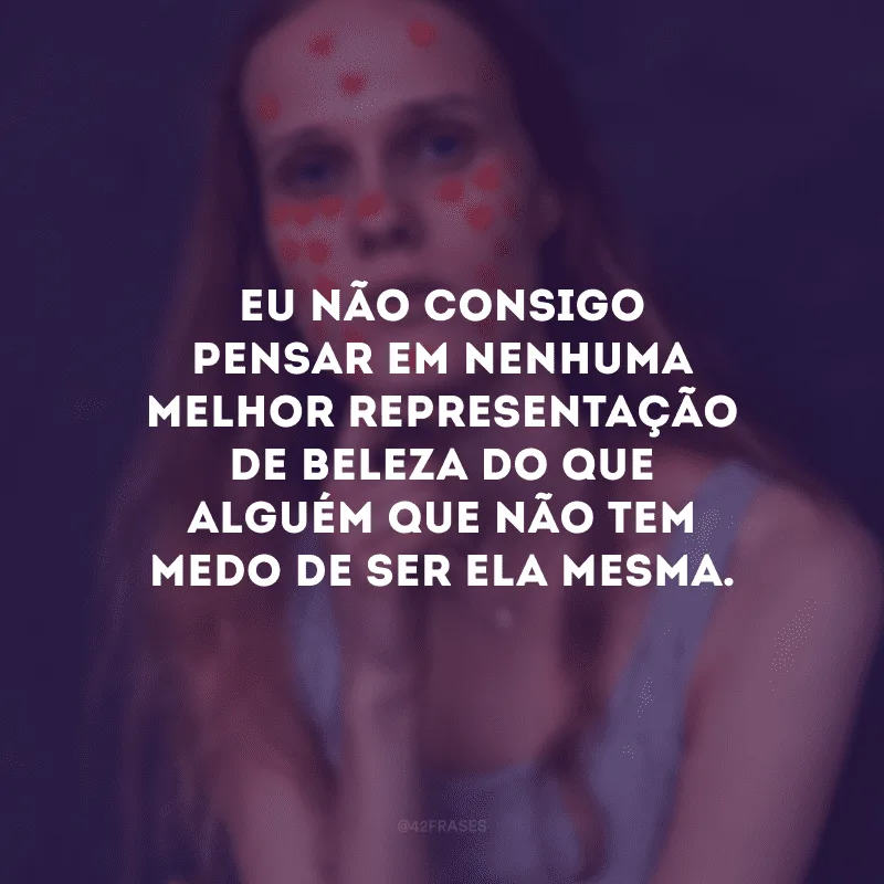 Eu não consigo pensar em nenhuma melhor representação de beleza do que alguém que não tem medo de ser ela mesma.