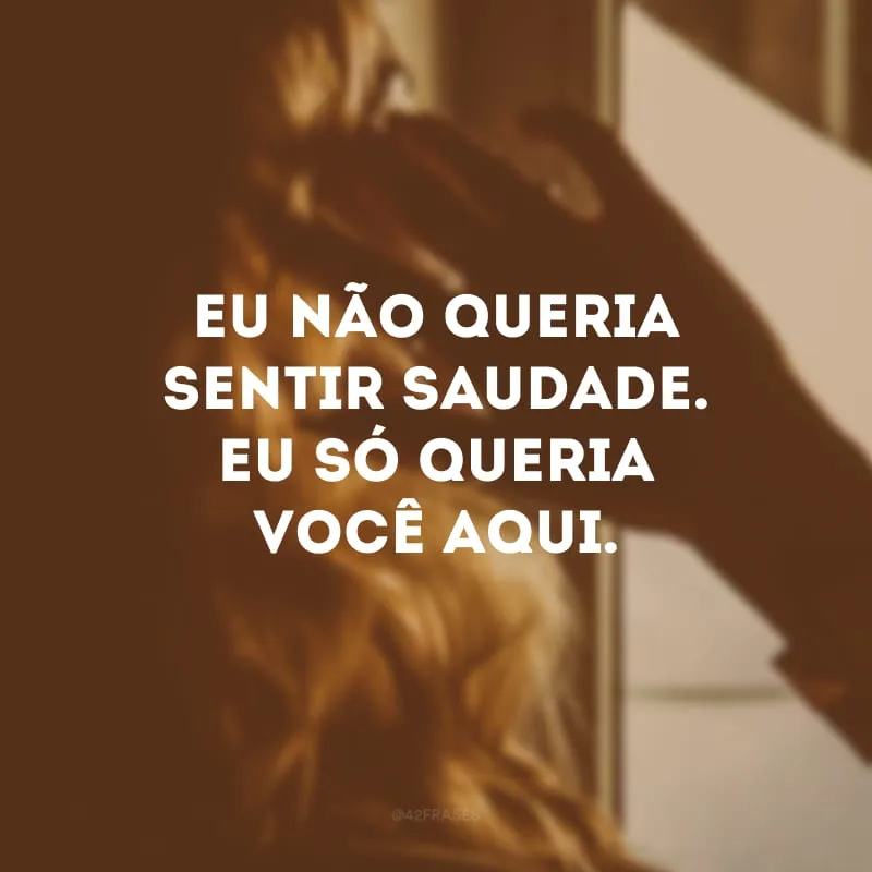 Eu não queria sentir saudade. Eu só queria você aqui.
