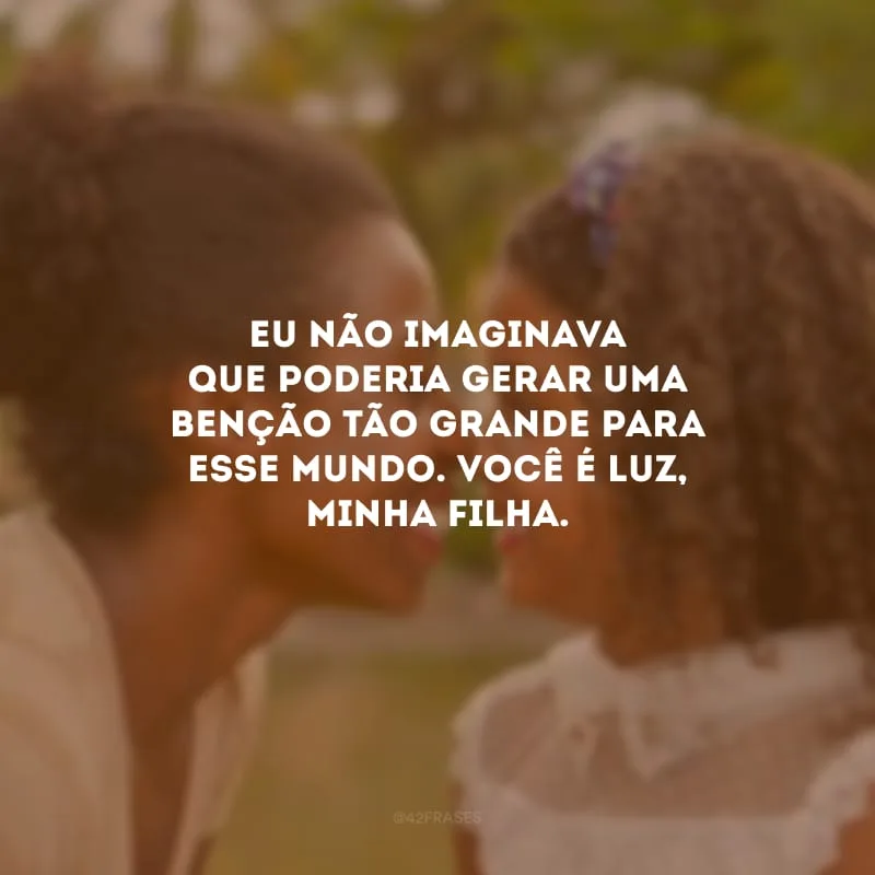 Eu não imaginava que poderia gerar uma benção tão grande para esse mundo. Você é luz, minha filha.