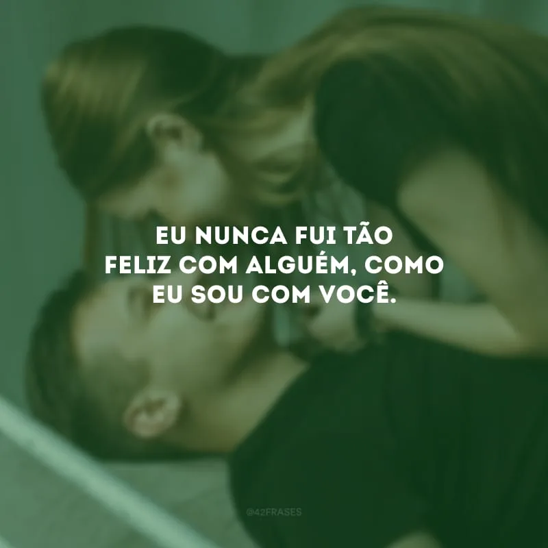Eu nunca fui tão feliz com alguém, como eu sou com você.