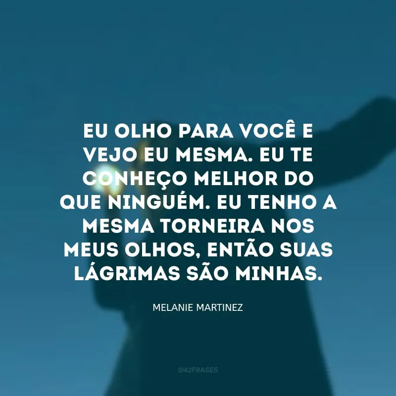 Eu olho para você e vejo eu mesma. Eu te conheço melhor do que ninguém. Eu tenho a mesma torneira nos meus olhos, então suas lágrimas são minhas.