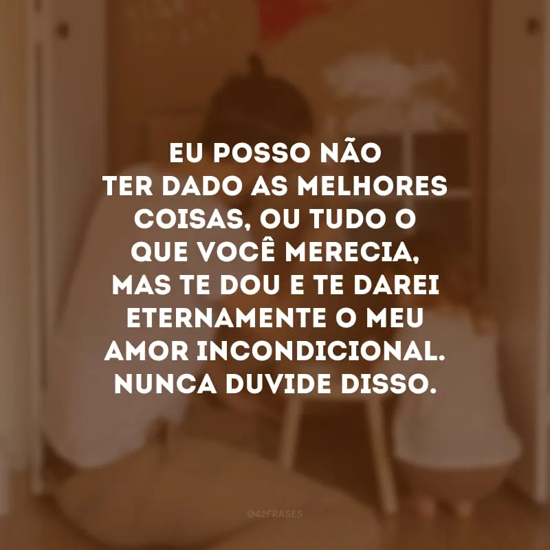 Eu posso não ter dado as melhores coisas, ou tudo o que você merecia, mas te dou e te darei eternamente o meu amor incondicional. Nunca duvide disso. 
