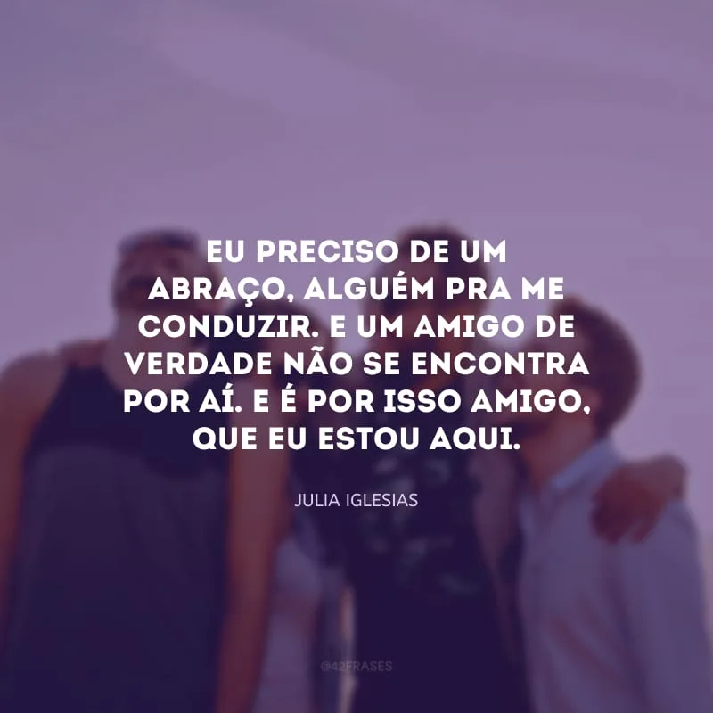 Eu preciso de um abraço, alguém pra me conduzir. E um amigo de verdade não se encontra por aí. E é por isso amigo, que eu estou aqui.
