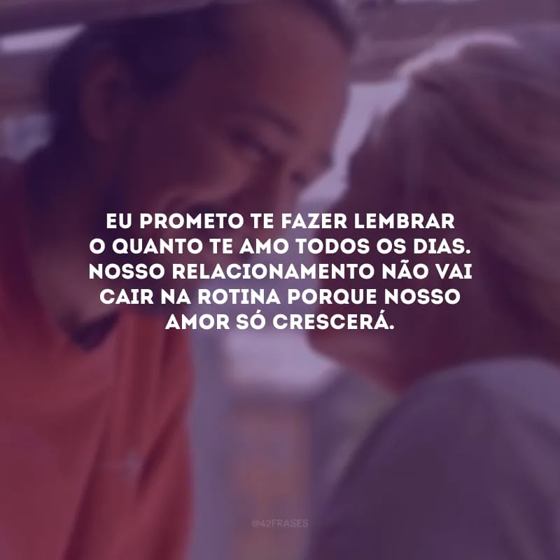 Eu prometo te fazer lembrar o quanto te amo todos os dias. Nosso relacionamento não vai cair na rotina porque nosso amor só crescerá.