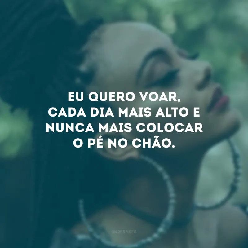 Eu quero voar, cada dia mais alto e nunca mais colocar o pé no chão.