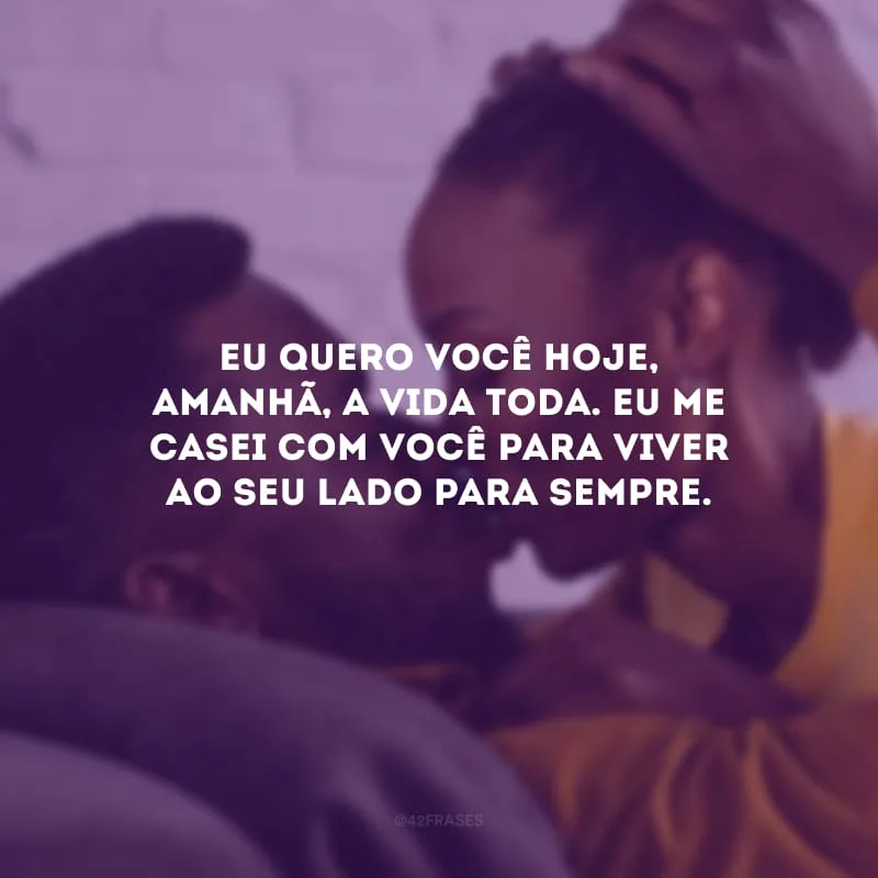 Eu quero você hoje, amanhã, a vida toda. Eu me casei com você para viver ao seu lado para sempre.