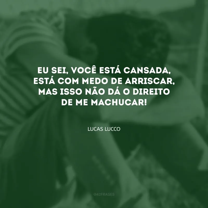 Eu sei, você está cansada, está com medo de arriscar, mas isso não dá o direito de me machucar!