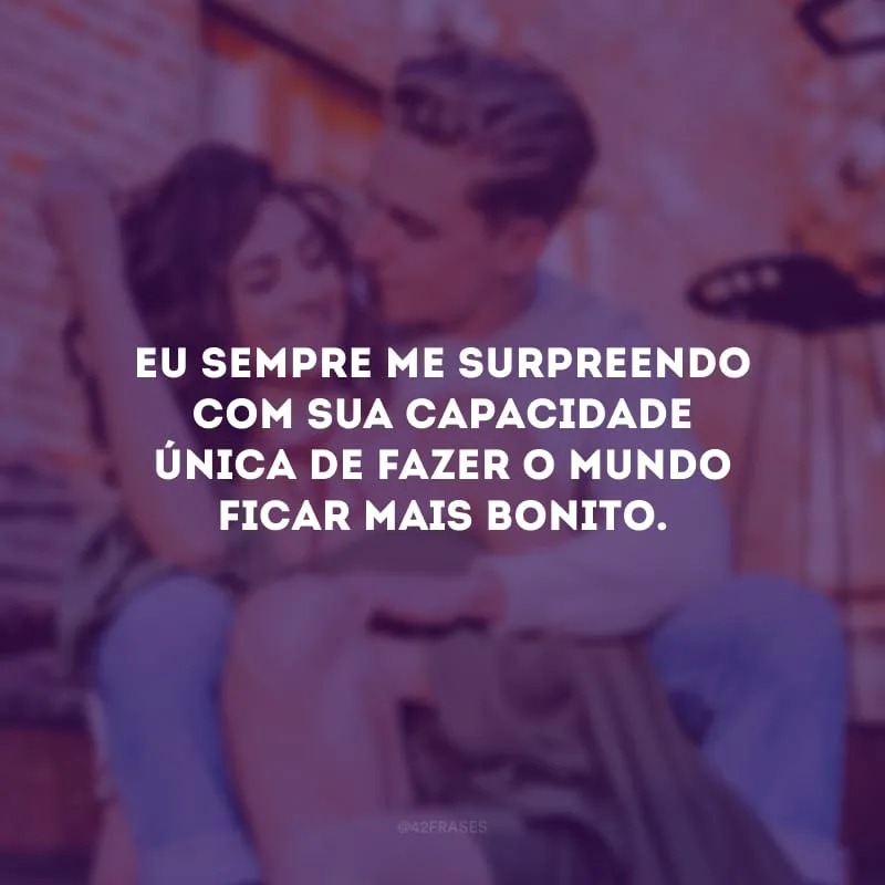 Eu sempre me surpreendo com sua capacidade única de fazer o mundo ficar mais bonito.