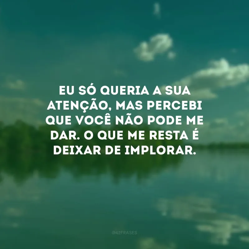 Eu só queria a sua atenção, mas percebi que você não pode me dar. O que me resta é deixar de implorar.