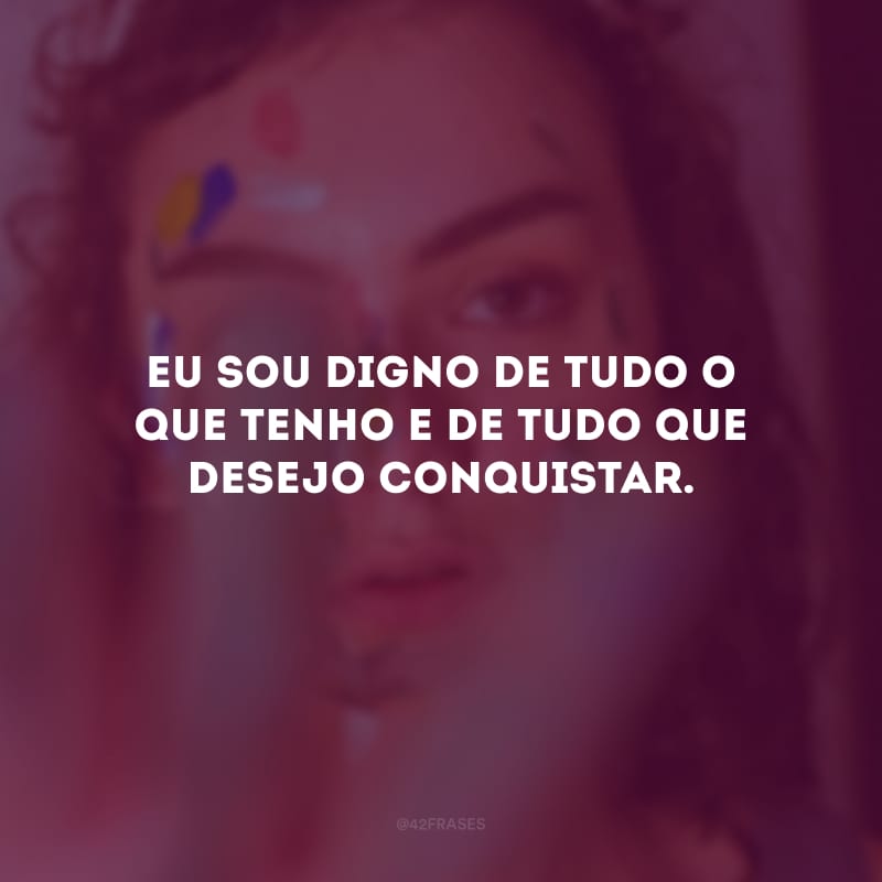 Eu sou digno de tudo o que tenho e de tudo que desejo conquistar.