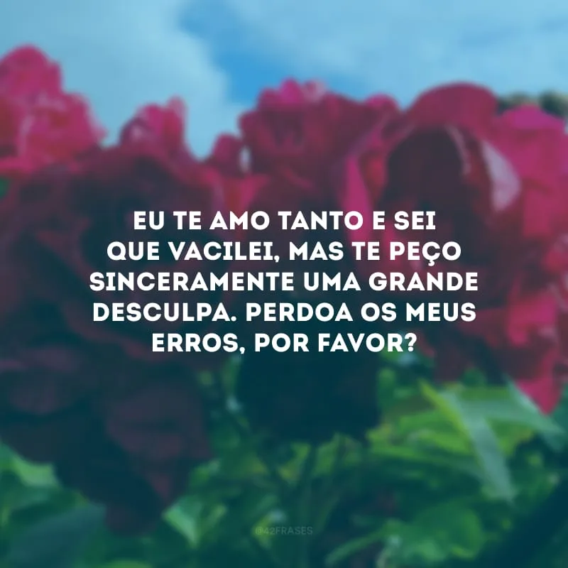 Eu te amo tanto e sei que vacilei, mas te peço sinceramente uma grande desculpa. Perdoa os meus erros, por favor?

