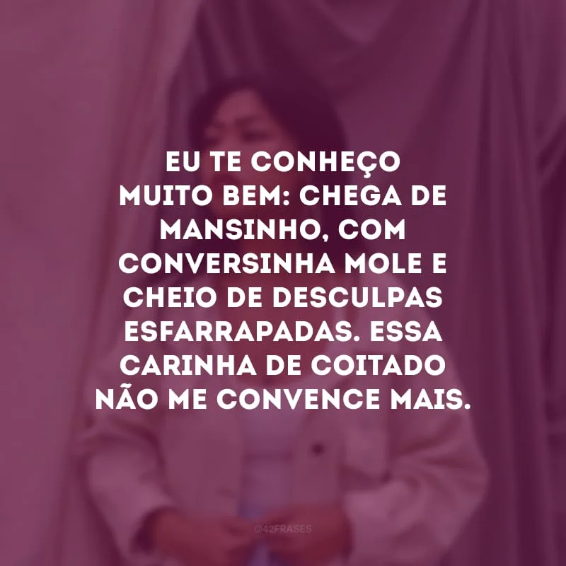 Eu te conheço muito bem: chega de mansinho, com conversinha mole e cheio de desculpas esfarrapadas. Essa carinha de coitado não me convence mais.