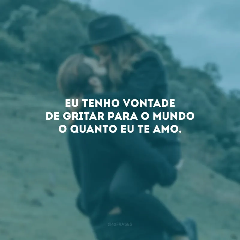 Eu tenho vontade de gritar para o mundo o quanto eu te amo.