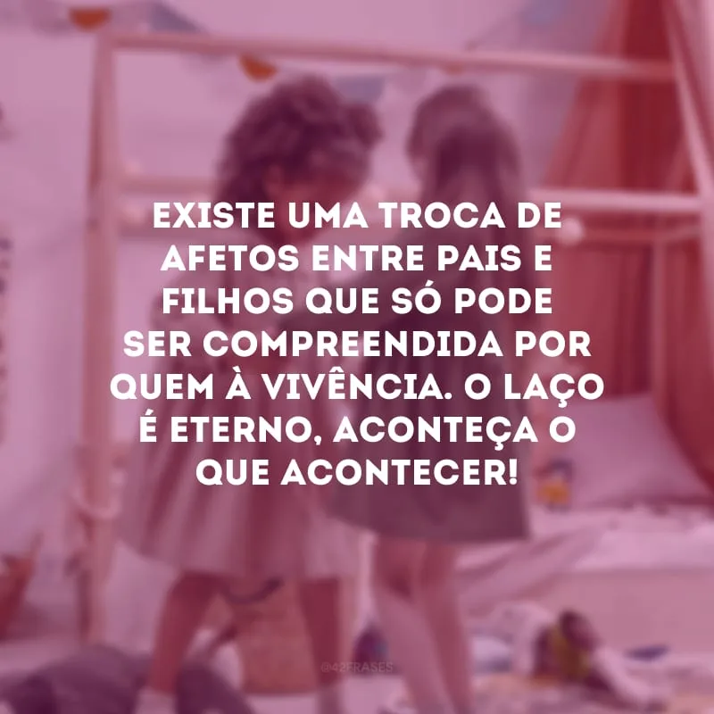 Existe uma troca de afetos entre pais e filhos que só pode ser compreendida por quem à vivência. O laço é eterno, aconteça o que acontecer! 
