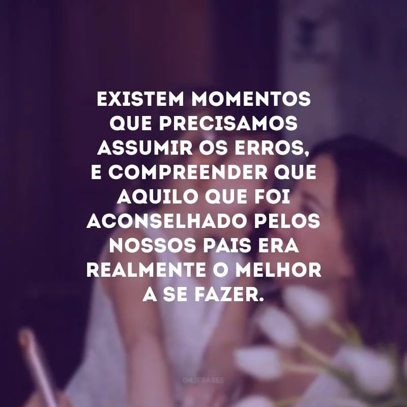 Existem momentos que precisamos assumir os erros, e compreender que aquilo que foi aconselhado pelos nossos pais era realmente o melhor a se fazer.