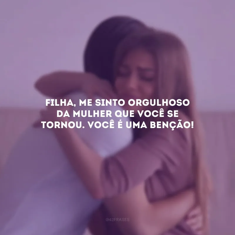 Filha, me sinto orgulhoso da mulher que você se tornou. Você é uma benção!