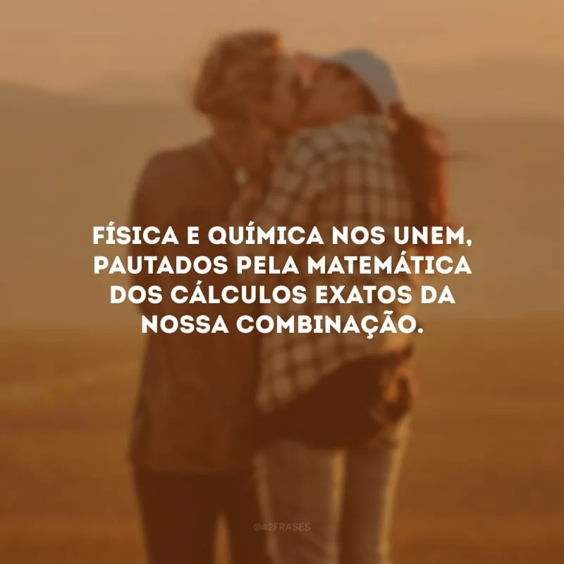 Física e química nos unem, pautados pela matemática dos cálculos exatos da nossa combinação. 