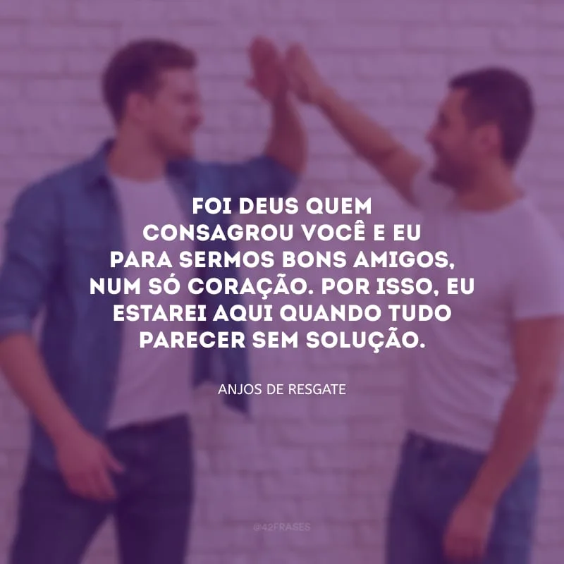 Foi Deus quem consagrou você e eu para sermos bons amigos, num só coração. Por isso, eu estarei aqui quando tudo parecer sem solução.