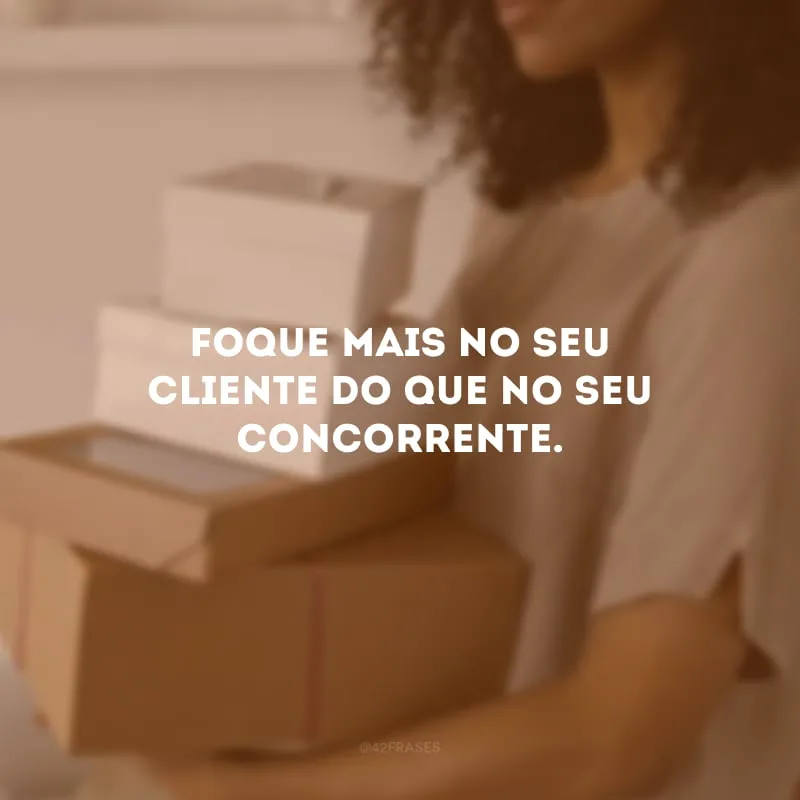 Foque mais no seu cliente do que no seu concorrente.