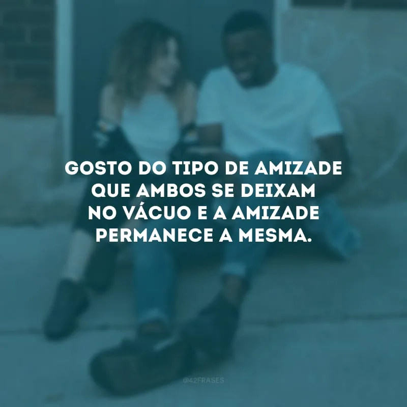 Gosto do tipo de amizade que ambos se deixam no vácuo e a amizade permanece a mesma.