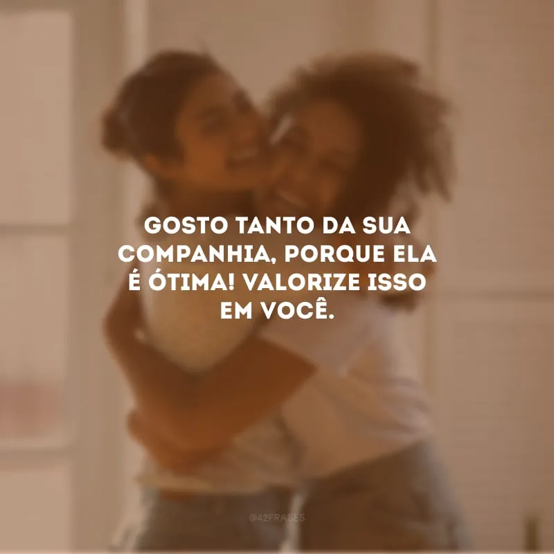 Gosto tanto da sua companhia, porque ela é ótima! Valorize isso em você.