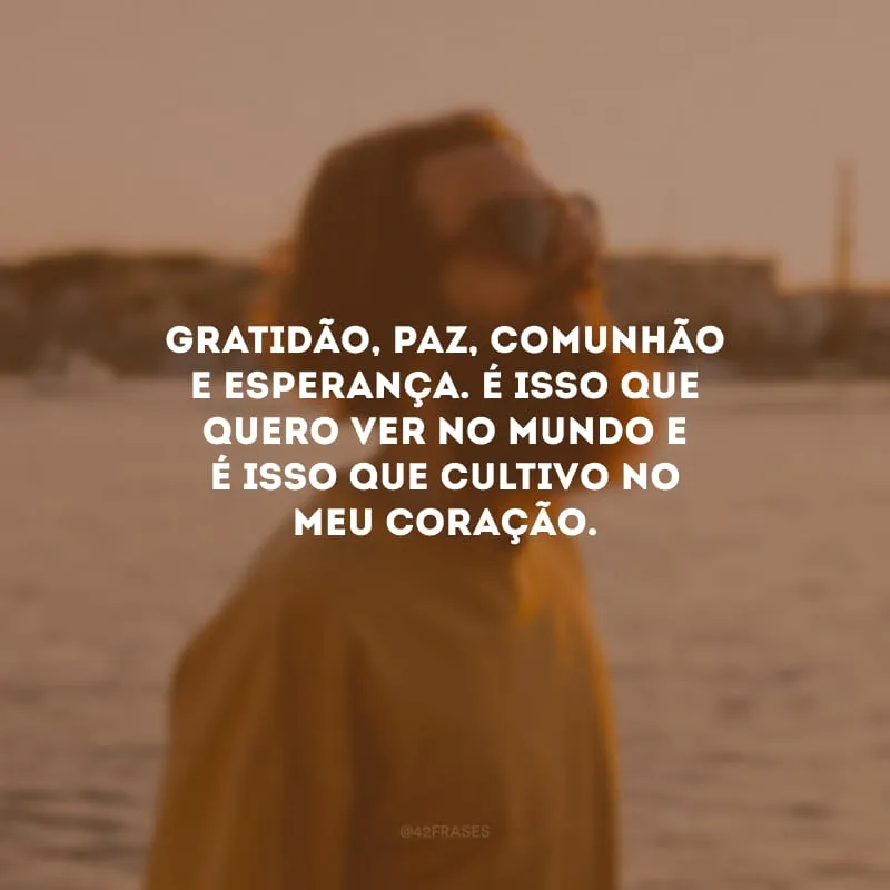 Gratidão, paz, comunhão e esperança. É isso que quero ver no mundo e é isso que cultivo no meu coração.