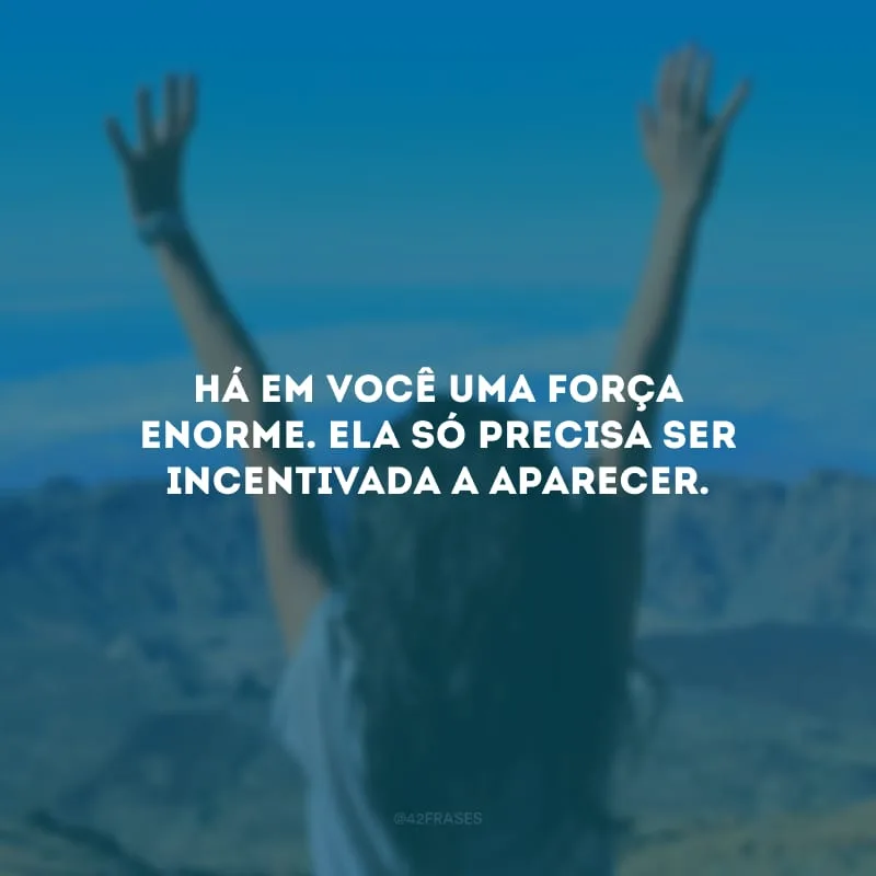 Há em você uma força enorme. Ela só precisa ser incentivada a aparecer.