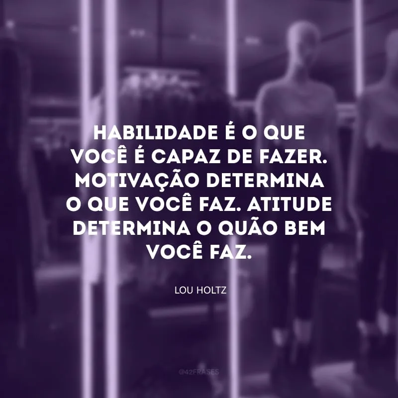 Habilidade é o que você é capaz de fazer. Motivação determina o que você faz. Atitude determina o quão bem você faz.