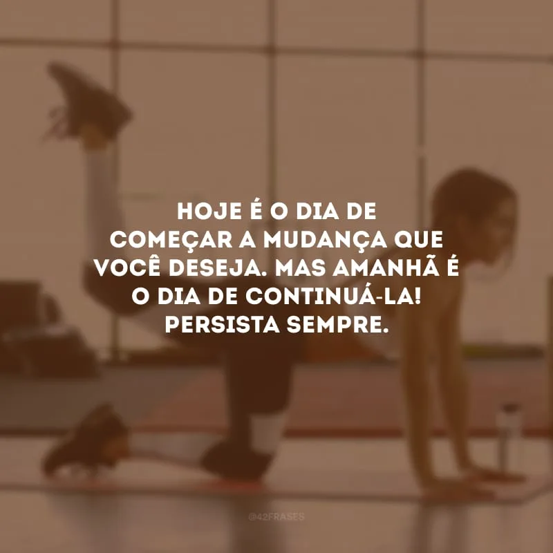 Hoje é o dia de começar a mudança que você deseja. Mas amanhã é o dia de continuá-la! Persista sempre.